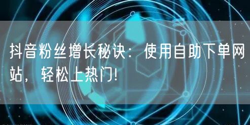 抖音粉丝增长秘诀：使用自助下单网站，轻松上热门!