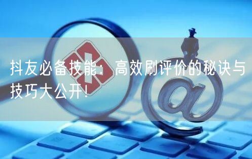 抖友必备技能：高效刷评价的秘诀与技巧大公开！