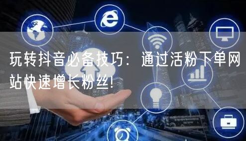 玩转抖音必备技巧：通过活粉下单网站快速增长粉丝!