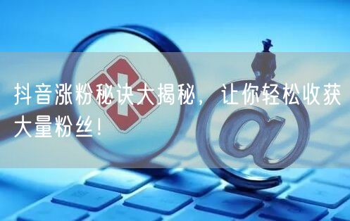 抖音涨粉秘诀大揭秘，让你轻松收获大量粉丝！