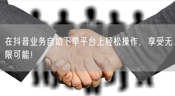 在抖音业务自助下单平台上轻松操作，享受无限可能！