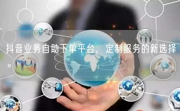 抖音业务自助下单平台，定制服务的新选择。