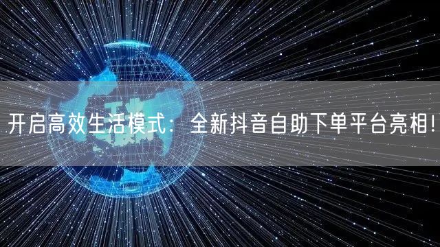 开启高效生活模式：全新抖音自助下单平台亮相！