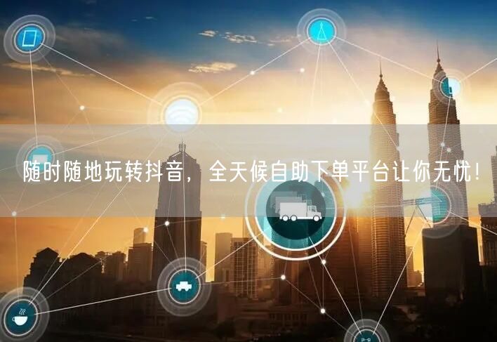 随时随地玩转抖音，全天候自助下单平台让你无忧！