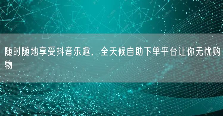 随时随地享受抖音乐趣，全天候自助下单平台让你无忧购物