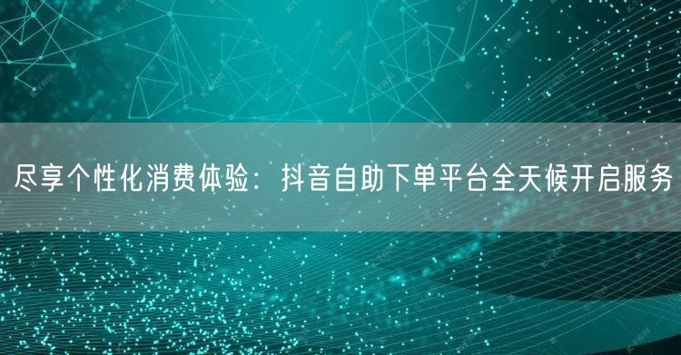 尽享个性化消费体验：抖音自助下单平台全天候开启服务