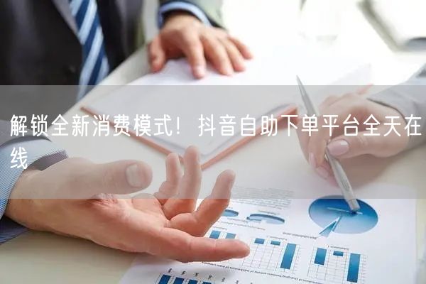 解锁全新消费模式！抖音自助下单平台全天在线