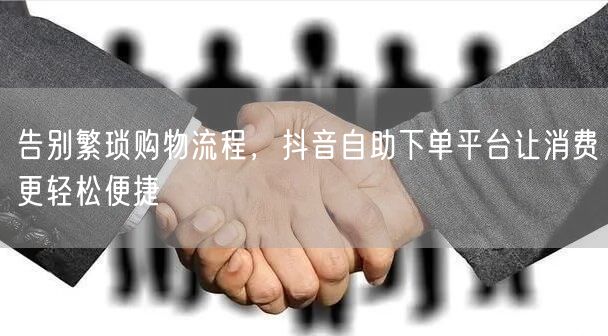 告别繁琐购物流程，抖音自助下单平台让消费更轻松便捷