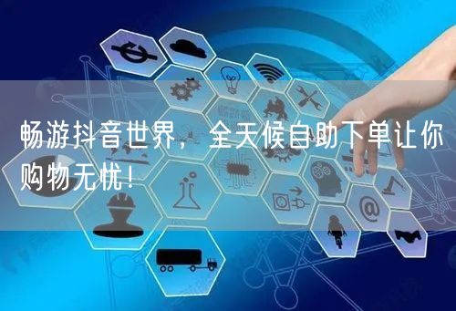 畅游抖音世界，全天候自助下单让你购物无忧！