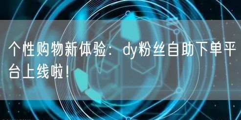 个性购物新体验：dy粉丝自助下单平台上线啦！