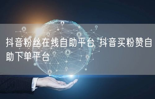抖音粉丝在线自助平台 抖音买粉赞自助下单平台