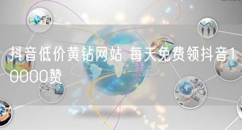 抖音低价黄钻网站 每天免费领抖音10000赞